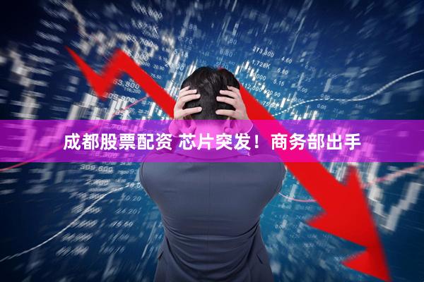 成都股票配资 芯片突发！商务部出手