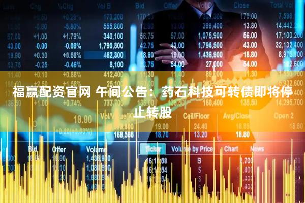 福赢配资官网 午间公告：药石科技可转债即将停止转股