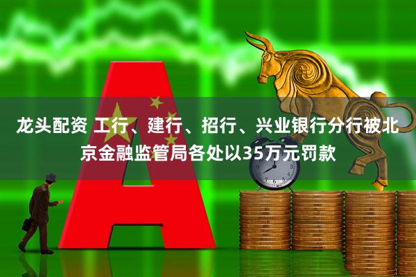 龙头配资 工行、建行、招行、兴业银行分行被北京金融监管局各处以35万元罚款