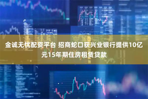 金诚无忧配资平台 招商蛇口获兴业银行提供10亿元15年期住房租赁贷款