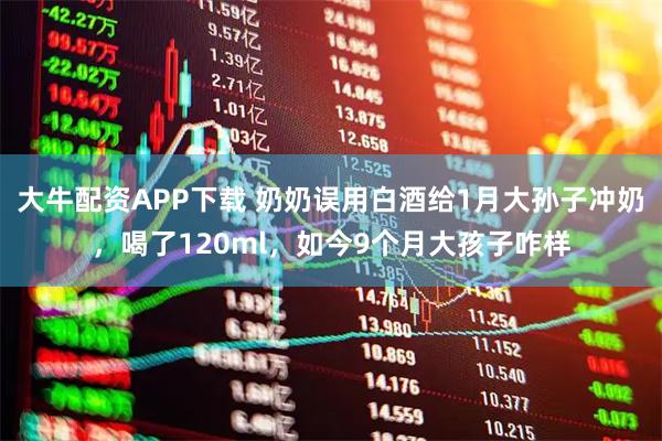 大牛配资APP下载 奶奶误用白酒给1月大孙子冲奶，喝了120ml，如今9个月大孩子咋样