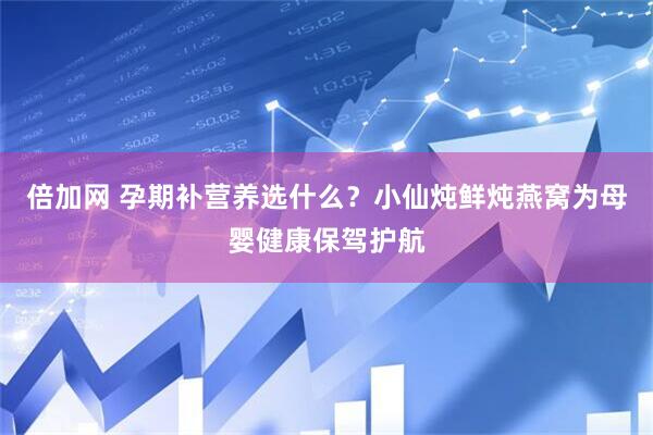 倍加网 孕期补营养选什么？小仙炖鲜炖燕窝为母婴健康保驾护航