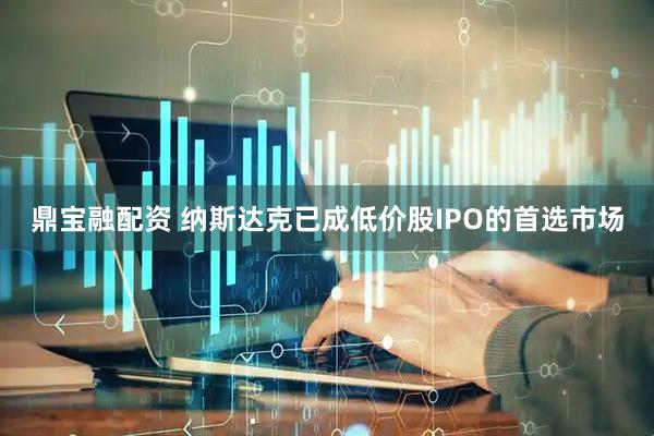 鼎宝融配资 纳斯达克已成低价股IPO的首选市场