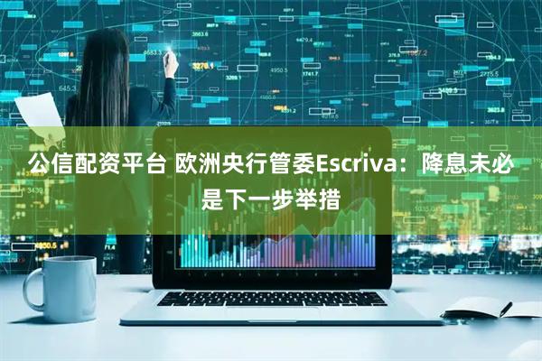 公信配资平台 欧洲央行管委Escriva：降息未必是下一步举措