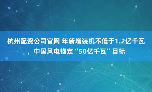 杭州配资公司官网 年新增装机不低于1.2亿千瓦，中国风电锚定“50亿千瓦”目标