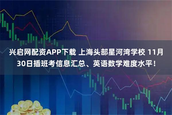 兴启网配资APP下载 上海头部星河湾学校 11月30日插班考信息汇总、英语数学难度水平！