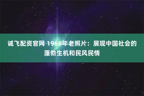 诚飞配资官网 1966年老照片：展现中国社会的蓬勃生机和民风民情