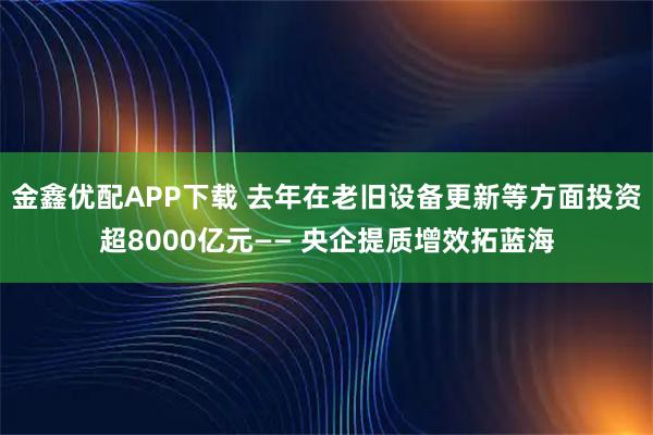 金鑫优配APP下载 去年在老旧设备更新等方面投资超8000亿元—— 央企提质增效拓蓝海