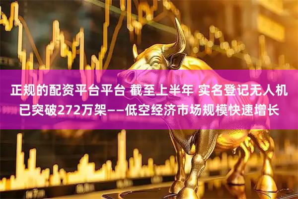 正规的配资平台平台 截至上半年 实名登记无人机已突破272万架——低空经济市场规模快速增长