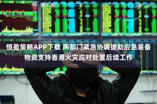 恒盈策略APP下载 两部门紧急协调援助应急装备物资支持香港火灾应对处置后续工作
