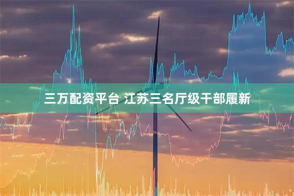 三万配资平台 江苏三名厅级干部履新