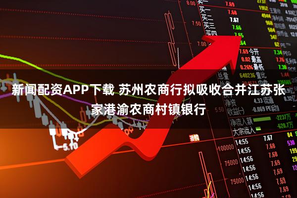 新闻配资APP下载 苏州农商行拟吸收合并江苏张家港渝农商村镇银行
