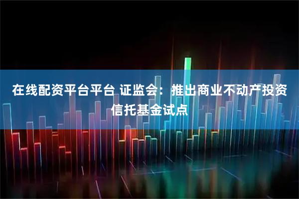 在线配资平台平台 证监会：推出商业不动产投资信托基金试点