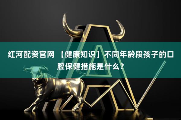 红河配资官网 【健康知识】不同年龄段孩子的口腔保健措施是什么？