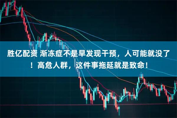 胜亿配资 渐冻症不是早发现干预，人可能就没了！高危人群，这件事拖延就是致命！
