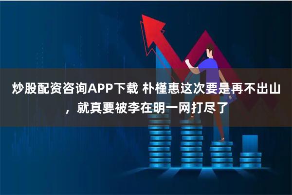 炒股配资咨询APP下载 朴槿惠这次要是再不出山，就真要被李在明一网打尽了