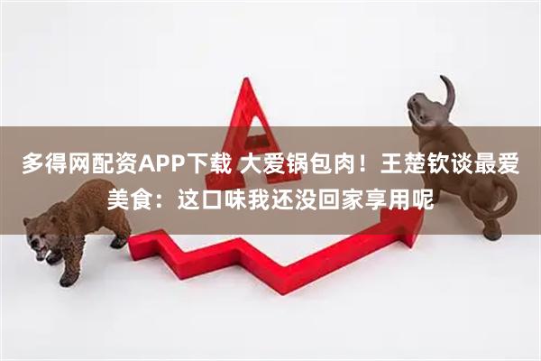 多得网配资APP下载 大爱锅包肉！王楚钦谈最爱美食：这口味我还没回家享用呢