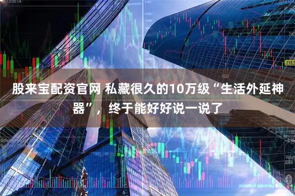 股来宝配资官网 私藏很久的10万级“生活外延神器”，终于能好好说一说了