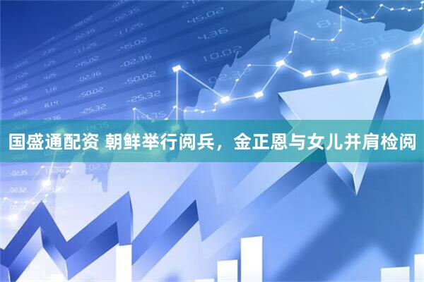 国盛通配资 朝鲜举行阅兵，金正恩与女儿并肩检阅