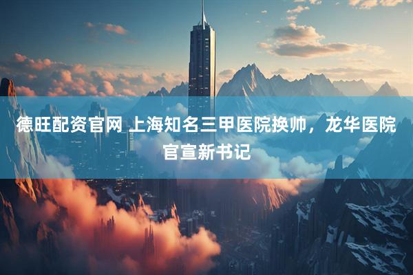 德旺配资官网 上海知名三甲医院换帅，龙华医院官宣新书记