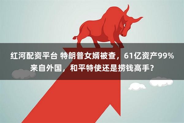 红河配资平台 特朗普女婿被查，61亿资产99%来自外国，和平特使还是捞钱高手？